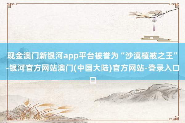 现金澳门新银河app平台被誉为“沙漠植被之王”-银河官方网站澳门(中国大陆)官方网站-登录入口