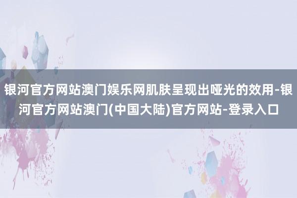 银河官方网站澳门娱乐网肌肤呈现出哑光的效用-银河官方网站澳门(中国大陆)官方网站-登录入口