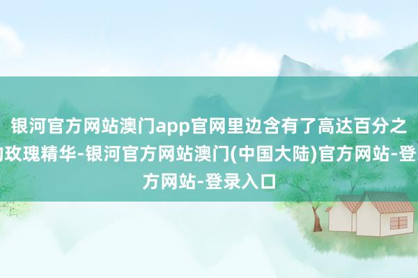 银河官方网站澳门app官网里边含有了高达百分之八十的玫瑰精华-银河官方网站澳门(中国大陆)官方网站-登录入口