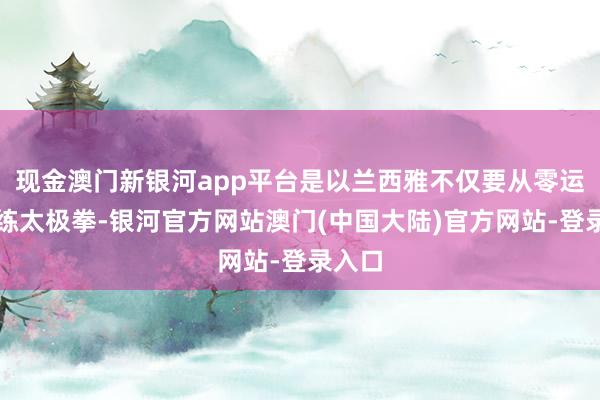 现金澳门新银河app平台是以兰西雅不仅要从零运转闇练太极拳-银河官方网站澳门(中国大陆)官方网站-登录入口