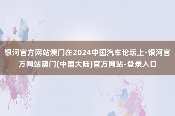 银河官方网站澳门在2024中国汽车论坛上-银河官方网站澳门(中国大陆)官方网站-登录入口