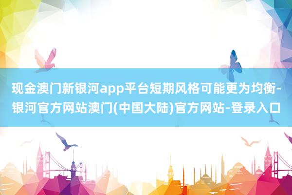 现金澳门新银河app平台短期风格可能更为均衡-银河官方网站澳门(中国大陆)官方网站-登录入口