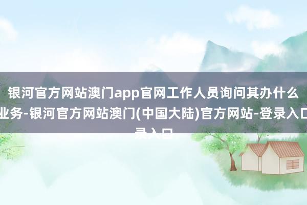 银河官方网站澳门app官网工作人员询问其办什么业务-银河官方网站澳门(中国大陆)官方网站-登录入口