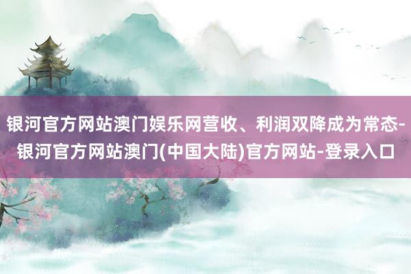 银河官方网站澳门娱乐网营收、利润双降成为常态-银河官方网站澳门(中国大陆)官方网站-登录入口