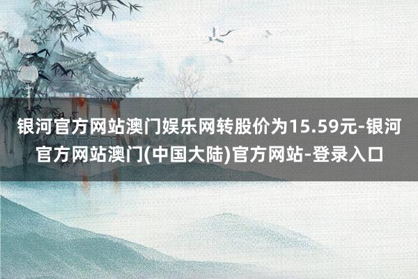 银河官方网站澳门娱乐网转股价为15.59元-银河官方网站澳门(中国大陆)官方网站-登录入口