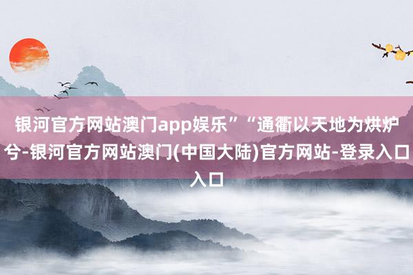 银河官方网站澳门app娱乐”“通衢以天地为烘炉兮-银河官方网站澳门(中国大陆)官方网站-登录入口