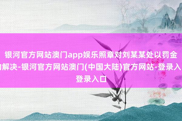 银河官方网站澳门app娱乐照章对刘某某处以罚金的解决-银河官方网站澳门(中国大陆)官方网站-登录入口