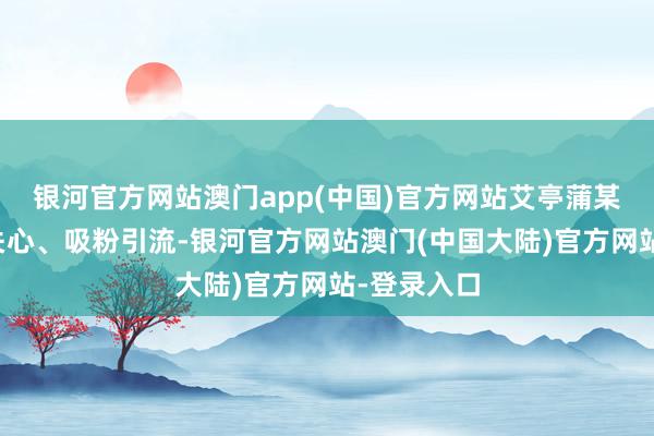 银河官方网站澳门app(中国)官方网站艾亭蒲某某为博取关心、吸粉引流-银河官方网站澳门(中国大陆)官方网站-登录入口