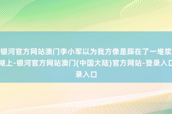 银河官方网站澳门李小军以为我方像是踩在了一堆浆糊上-银河官方网站澳门(中国大陆)官方网站-登录入口