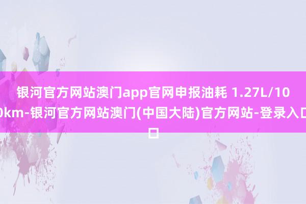 银河官方网站澳门app官网申报油耗 1.27L/100km-银河官方网站澳门(中国大陆)官方网站-登录入口