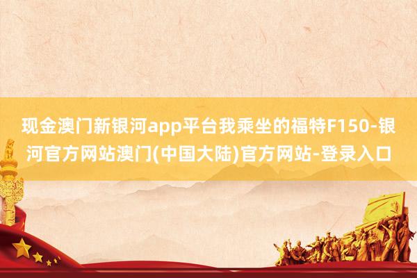 现金澳门新银河app平台我乘坐的福特F150-银河官方网站澳门(中国大陆)官方网站-登录入口