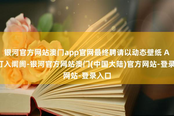 银河官方网站澳门app官网最终聘请以动态壁纸 APP 打入阛阓-银河官方网站澳门(中国大陆)官方网站-登录入口