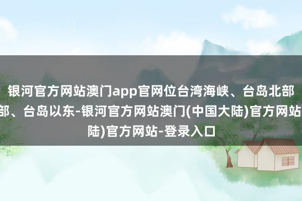 银河官方网站澳门app官网位台湾海峡、台岛北部、台岛南部、台岛以东-银河官方网站澳门(中国大陆)官方网站-登录入口