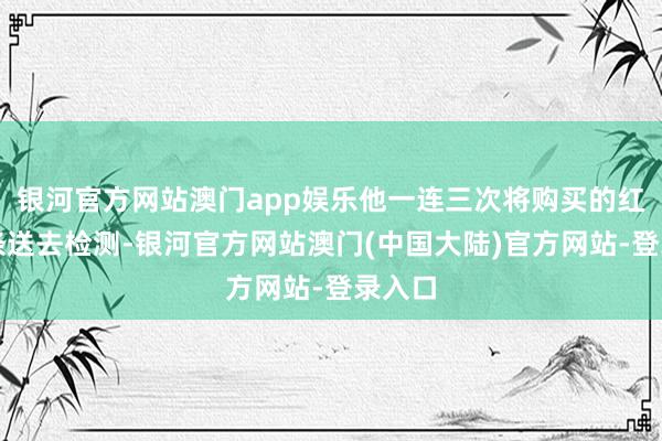 银河官方网站澳门app娱乐他一连三次将购买的红薯粉条送去检测-银河官方网站澳门(中国大陆)官方网站-登录入口