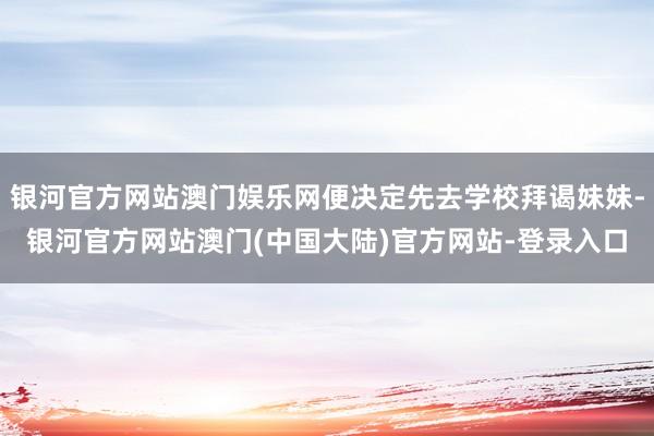 银河官方网站澳门娱乐网便决定先去学校拜谒妹妹-银河官方网站澳门(中国大陆)官方网站-登录入口