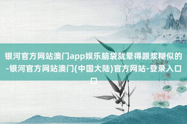 银河官方网站澳门app娱乐脑袋就晕得跟浆糊似的-银河官方网站澳门(中国大陆)官方网站-登录入口