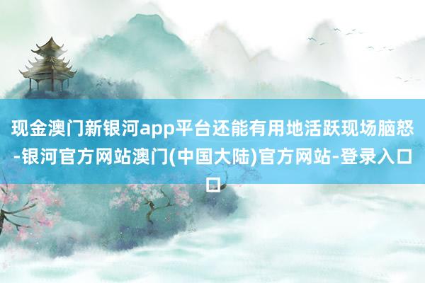 现金澳门新银河app平台还能有用地活跃现场脑怒-银河官方网站澳门(中国大陆)官方网站-登录入口