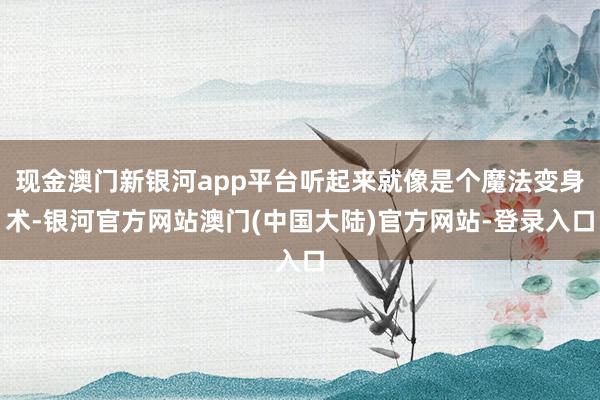 现金澳门新银河app平台听起来就像是个魔法变身术-银河官方网站澳门(中国大陆)官方网站-登录入口