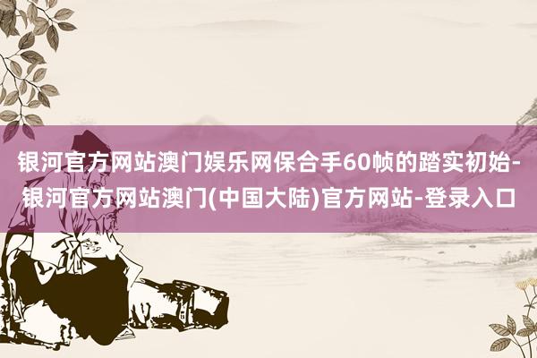 银河官方网站澳门娱乐网保合手60帧的踏实初始-银河官方网站澳门(中国大陆)官方网站-登录入口