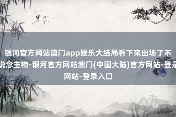 银河官方网站澳门app娱乐大结局看下来出场了不少东说念主物-银河官方网站澳门(中国大陆)官方网站-登录入口