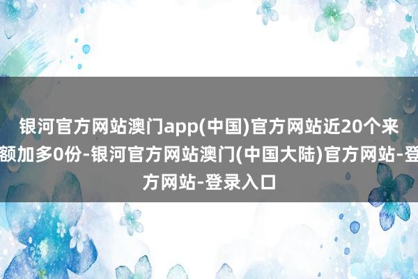 银河官方网站澳门app(中国)官方网站近20个来昔日份额加多0份-银河官方网站澳门(中国大陆)官方网站-登录入口