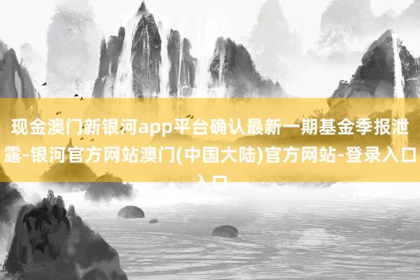 现金澳门新银河app平台确认最新一期基金季报泄露-银河官方网站澳门(中国大陆)官方网站-登录入口