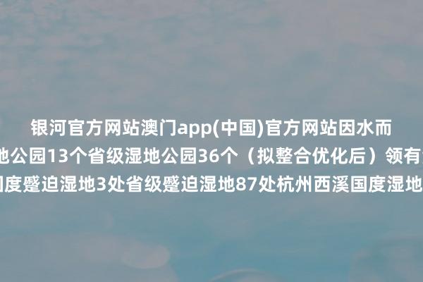 银河官方网站澳门app(中国)官方网站因水而名全省共建成国度湿地公园13个省级湿地公园36个（拟整合优化后）领有海外蹙迫湿地2处国度蹙迫湿地3处省级蹙迫湿地87处杭州西溪国度湿地公园杭州湾国度湿地公园伸开剩余73%德清下渚湖国度湿地公园长兴仙山湖国度湿地公园嘉兴运河湾国度湿地公园绍兴鉴湖国度湿地公园诸暨白塔湖国度湿地公园浦江浦阳江国度湿地公园衢州乌溪江国度湿地公园玉环漩门湾国度湿地公园天台始丰溪国