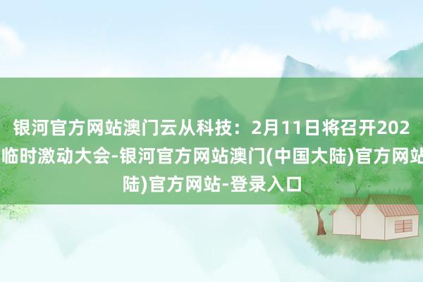 银河官方网站澳门云从科技：2月11日将召开2025年第一次临时激动大会-银河官方网站澳门(中国大陆)官方网站-登录入口