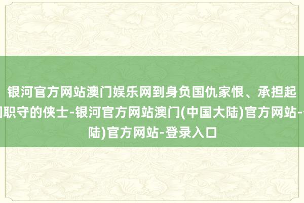 银河官方网站澳门娱乐网到身负国仇家恨、承担起防守家国职守的侠士-银河官方网站澳门(中国大陆)官方网站-登录入口