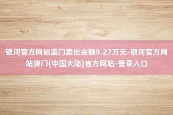 银河官方网站澳门卖出金额9.27万元-银河官方网站澳门(中国大陆)官方网站-登录入口