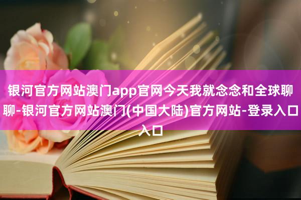 银河官方网站澳门app官网今天我就念念和全球聊聊-银河官方网站澳门(中国大陆)官方网站-登录入口