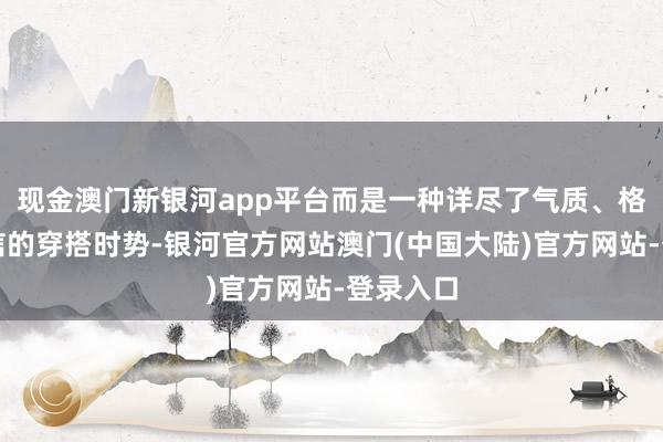 现金澳门新银河app平台而是一种详尽了气质、格和谐自信的穿搭时势-银河官方网站澳门(中国大陆)官方网站-登录入口