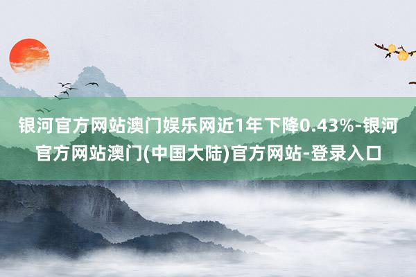 银河官方网站澳门娱乐网近1年下降0.43%-银河官方网站澳门(中国大陆)官方网站-登录入口