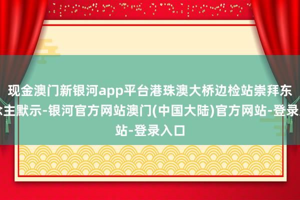 现金澳门新银河app平台港珠澳大桥边检站崇拜东说念主默示-银河官方网站澳门(中国大陆)官方网站-登录入口